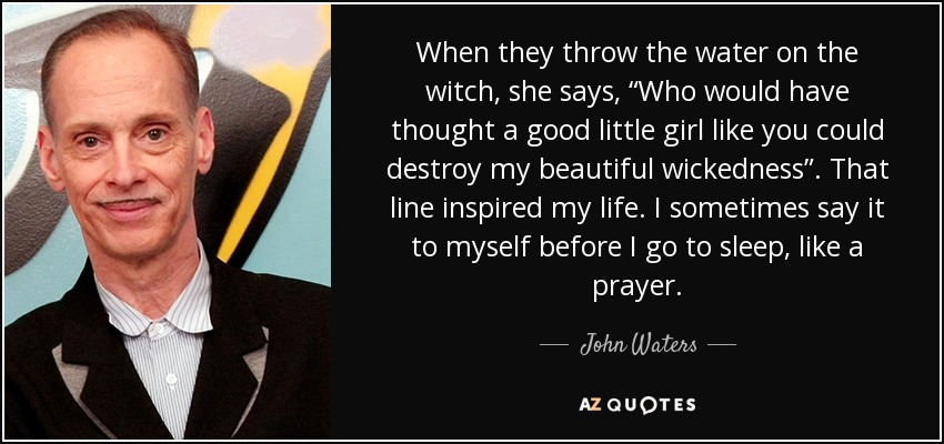 When they throw the water on the witch, she says, “Who would have thought a good little girl like you could destroy my beautiful wickedness”. That line inspired my life. I sometimes say it to myself before I go to sleep, like a prayer. - John Waters
