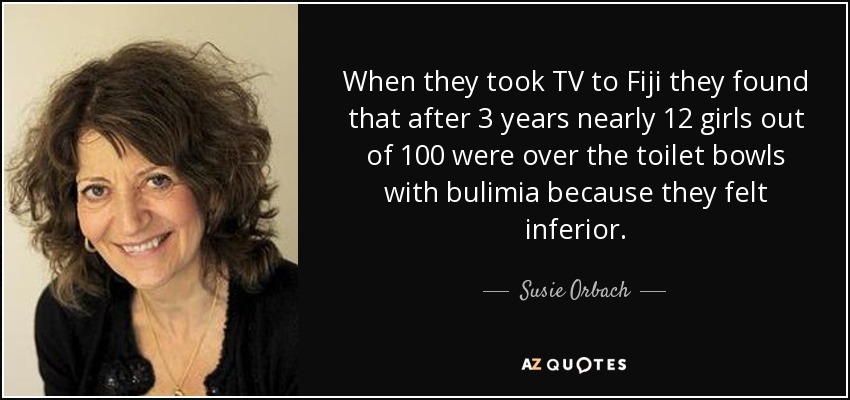 When they took TV to Fiji they found that after 3 years nearly 12 girls out of 100 were over the toilet bowls with bulimia because they felt inferior. - Susie Orbach