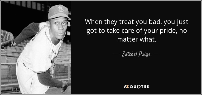 When they treat you bad, you just got to take care of your pride, no matter what. - Satchel Paige