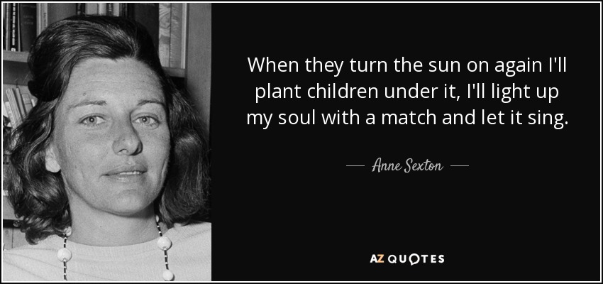When they turn the sun on again I'll plant children under it, I'll light up my soul with a match and let it sing. - Anne Sexton
