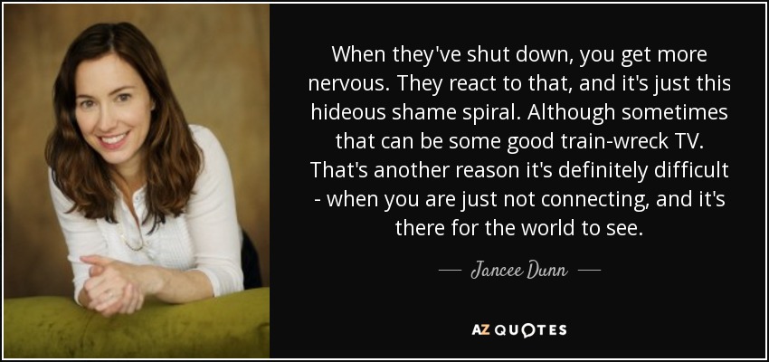 When they've shut down, you get more nervous. They react to that, and it's just this hideous shame spiral. Although sometimes that can be some good train-wreck TV. That's another reason it's definitely difficult - when you are just not connecting, and it's there for the world to see. - Jancee Dunn