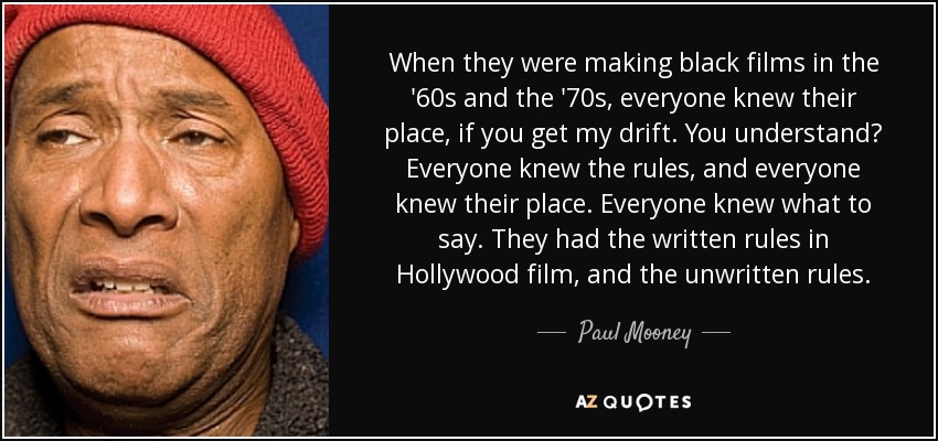 When they were making black films in the '60s and the '70s, everyone knew their place, if you get my drift. You understand? Everyone knew the rules, and everyone knew their place. Everyone knew what to say. They had the written rules in Hollywood film, and the unwritten rules. - Paul Mooney