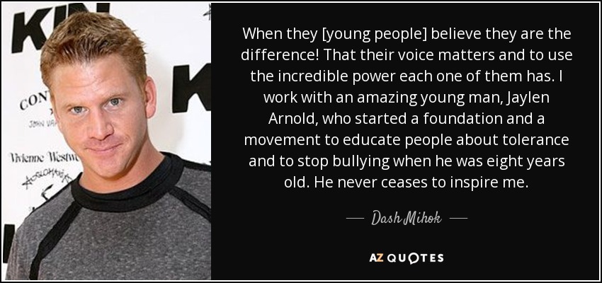When they [young people] believe they are the difference! That their voice matters and to use the incredible power each one of them has. I work with an amazing young man, Jaylen Arnold, who started a foundation and a movement to educate people about tolerance and to stop bullying when he was eight years old. He never ceases to inspire me. - Dash Mihok