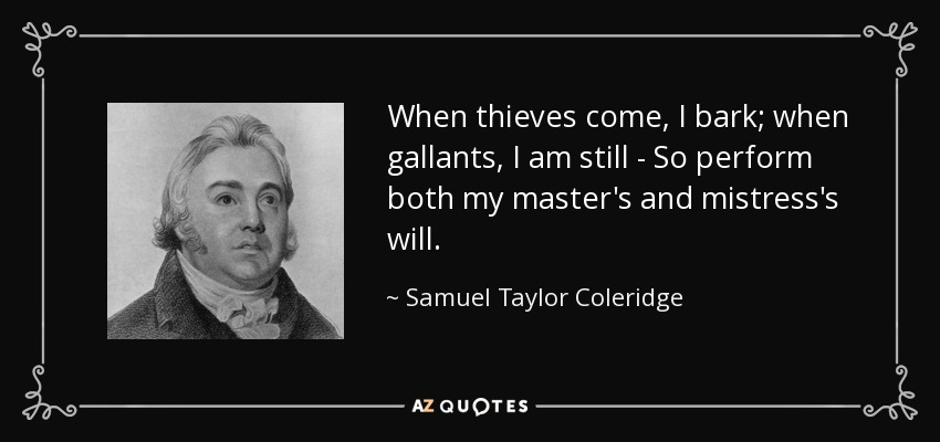 When thieves come, I bark; when gallants, I am still - So perform both my master's and mistress's will. - Samuel Taylor Coleridge