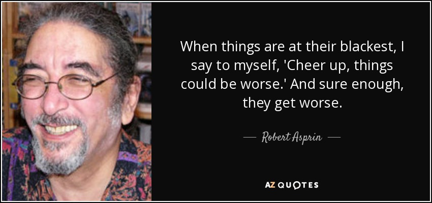 When things are at their blackest, I say to myself, 'Cheer up, things could be worse.' And sure enough, they get worse. - Robert Asprin