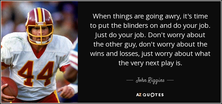 When things are going awry, it's time to put the blinders on and do your job. Just do your job. Don't worry about the other guy, don't worry about the wins and losses, just worry about what the very next play is. - John Riggins