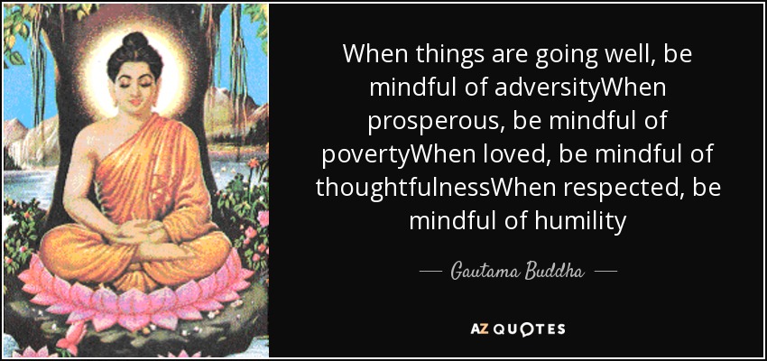 When things are going well, be mindful of adversityWhen prosperous, be mindful of povertyWhen loved, be mindful of thoughtfulnessWhen respected, be mindful of humility - Gautama Buddha