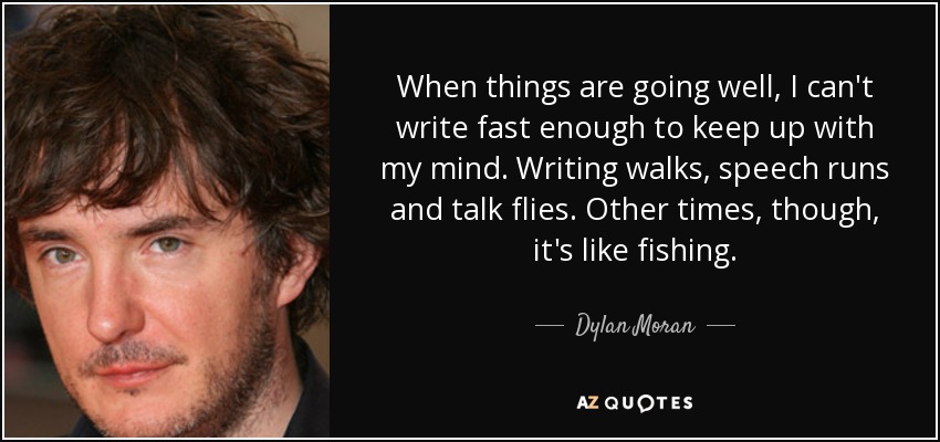 When things are going well, I can't write fast enough to keep up with my mind. Writing walks, speech runs and talk flies. Other times, though, it's like fishing. - Dylan Moran