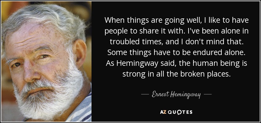 When things are going well, I like to have people to share it with. I've been alone in troubled times, and I don't mind that. Some things have to be endured alone. As Hemingway said, the human being is strong in all the broken places. - Ernest Hemingway