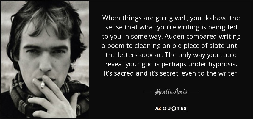 When things are going well, you do have the sense that what you’re writing is being fed to you in some way. Auden compared writing a poem to cleaning an old piece of slate until the letters appear. The only way you could reveal your god is perhaps under hypnosis. It’s sacred and it’s secret, even to the writer. - Martin Amis