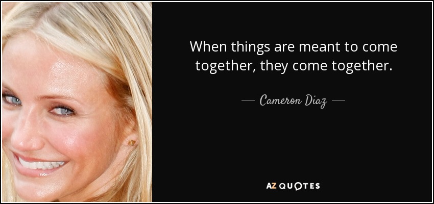 When things are meant to come together, they come together. - Cameron Diaz
