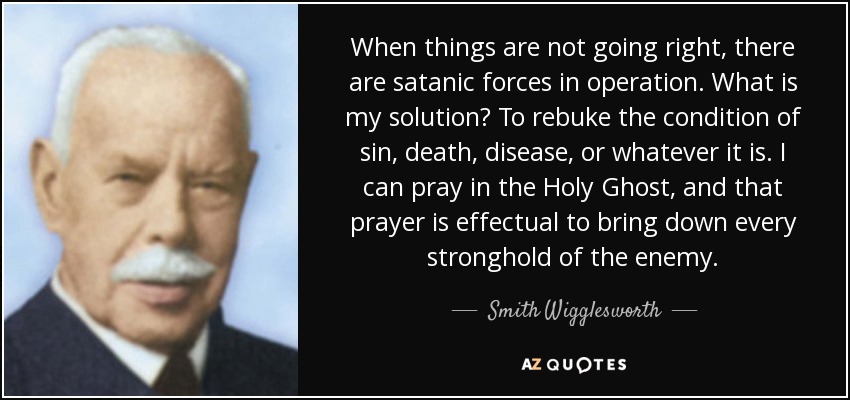 When things are not going right, there are satanic forces in operation. What is my solution? To rebuke the condition of sin, death, disease, or whatever it is. I can pray in the Holy Ghost, and that prayer is effectual to bring down every stronghold of the enemy. - Smith Wigglesworth