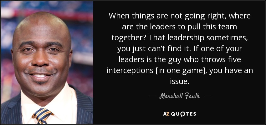 When things are not going right, where are the leaders to pull this team together? That leadership sometimes, you just can’t find it. If one of your leaders is the guy who throws five interceptions [in one game], you have an issue. - Marshall Faulk