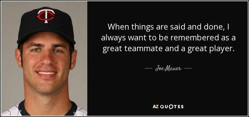When things are said and done, I always want to be remembered as a great teammate and a great player. - Joe Mauer