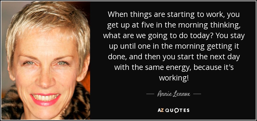 When things are starting to work, you get up at five in the morning thinking, what are we going to do today? You stay up until one in the morning getting it done, and then you start the next day with the same energy, because it's working! - Annie Lennox