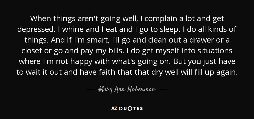 When things aren't going well, I complain a lot and get depressed. I whine and I eat and I go to sleep. I do all kinds of things. And if I'm smart, I'll go and clean out a drawer or a closet or go and pay my bills. I do get myself into situations where I'm not happy with what's going on. But you just have to wait it out and have faith that that dry well will fill up again. - Mary Ann Hoberman