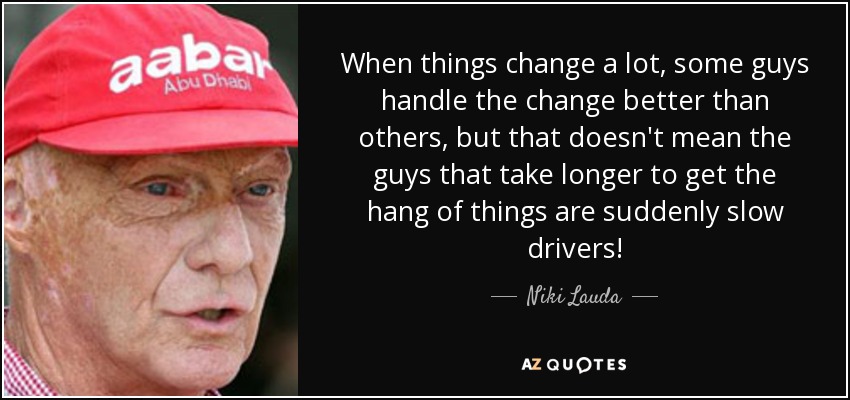 When things change a lot, some guys handle the change better than others, but that doesn't mean the guys that take longer to get the hang of things are suddenly slow drivers! - Niki Lauda