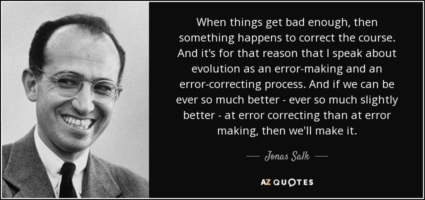 When things get bad enough, then something happens to correct the course. And it's for that reason that I speak about evolution as an error-making and an error-correcting process. And if we can be ever so much better - ever so much slightly better - at error correcting than at error making, then we'll make it. - Jonas Salk