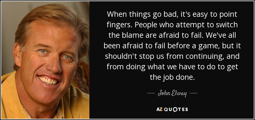 When things go bad, it's easy to point fingers. People who attempt to switch the blame are afraid to fail. We've all been afraid to fail before a game, but it shouldn't stop us from continuing, and from doing what we have to do to get the job done. - John Elway