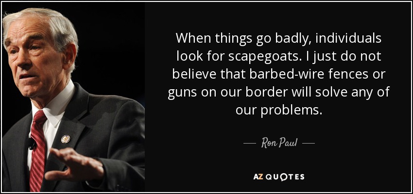 When things go badly, individuals look for scapegoats. I just do not believe that barbed-wire fences or guns on our border will solve any of our problems. - Ron Paul