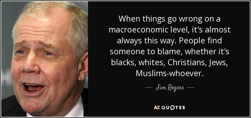 When things go wrong on a macroeconomic level, it's almost always this way. People find someone to blame, whether it's blacks, whites, Christians, Jews, Muslims-whoever. - Jim Rogers