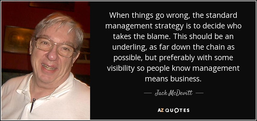 When things go wrong, the standard management strategy is to decide who takes the blame. This should be an underling, as far down the chain as possible, but preferably with some visibility so people know management means business. - Jack McDevitt