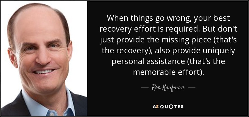 When things go wrong, your best recovery effort is required. But don't just provide the missing piece (that's the recovery), also provide uniquely personal assistance (that's the memorable effort). - Ron Kaufman