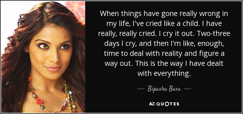 When things have gone really wrong in my life, I've cried like a child. I have really, really cried. I cry it out. Two-three days I cry, and then I'm like, enough, time to deal with reality and figure a way out. This is the way I have dealt with everything. - Bipasha Basu