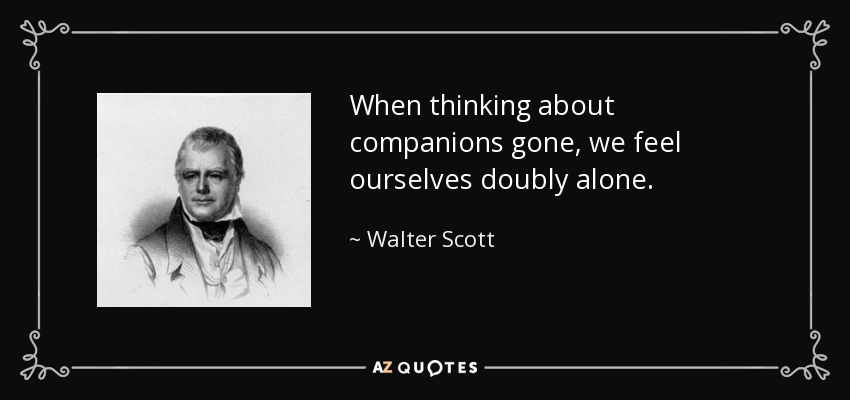When thinking about companions gone, we feel ourselves doubly alone. - Walter Scott