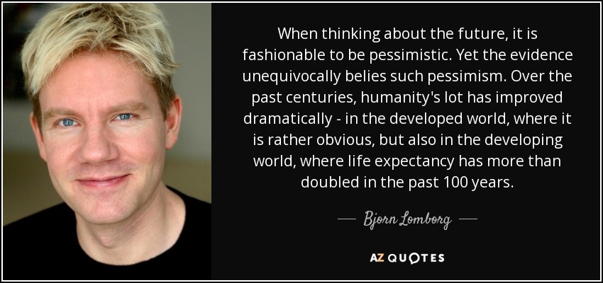 When thinking about the future, it is fashionable to be pessimistic. Yet the evidence unequivocally belies such pessimism. Over the past centuries, humanity's lot has improved dramatically - in the developed world, where it is rather obvious, but also in the developing world, where life expectancy has more than doubled in the past 100 years. - Bjorn Lomborg