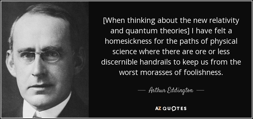 [When thinking about the new relativity and quantum theories] I have felt a homesickness for the paths of physical science where there are ore or less discernible handrails to keep us from the worst morasses of foolishness. - Arthur Eddington