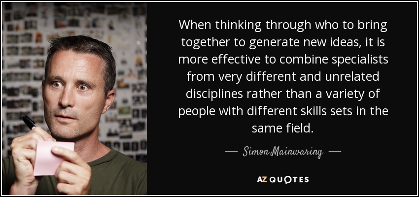 When thinking through who to bring together to generate new ideas, it is more effective to combine specialists from very different and unrelated disciplines rather than a variety of people with different skills sets in the same field. - Simon Mainwaring