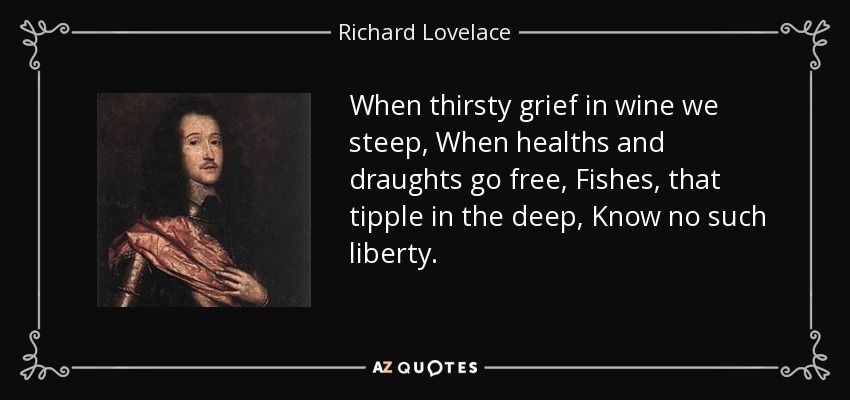 When thirsty grief in wine we steep, When healths and draughts go free, Fishes, that tipple in the deep, Know no such liberty. - Richard Lovelace