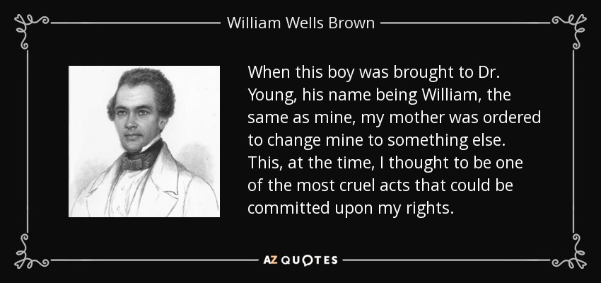 When this boy was brought to Dr. Young, his name being William, the same as mine, my mother was ordered to change mine to something else. This, at the time, I thought to be one of the most cruel acts that could be committed upon my rights. - William Wells Brown
