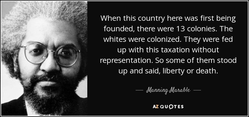 When this country here was first being founded, there were 13 colonies. The whites were colonized. They were fed up with this taxation without representation. So some of them stood up and said, liberty or death. - Manning Marable