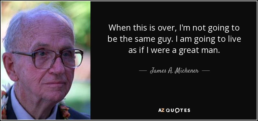 When this is over, I'm not going to be the same guy. I am going to live as if I were a great man. - James A. Michener