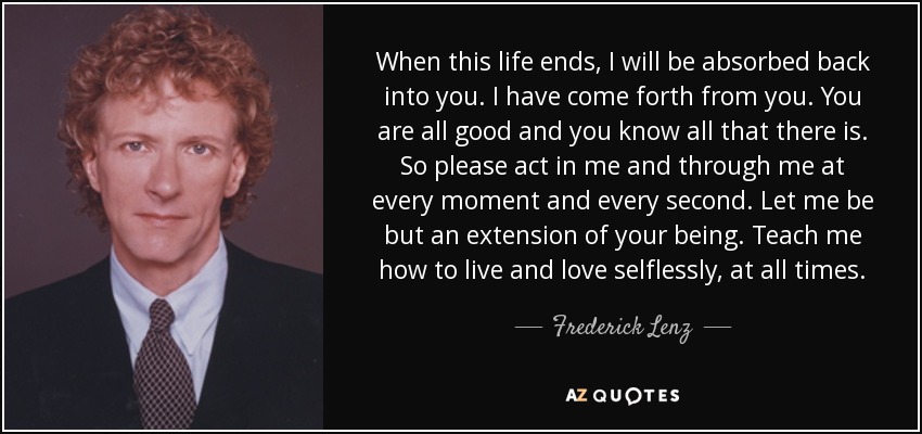 When this life ends, I will be absorbed back into you. I have come forth from you . You are all good and you know all that there is. So please act in me and through me at every moment and every second. Let me be but an extension of your being. Teach me how to live and love selflessly, at all times. - Frederick Lenz