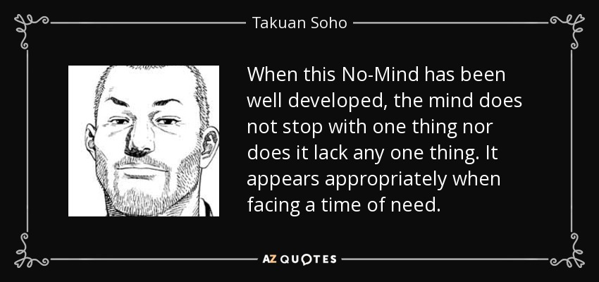 When this No-Mind has been well developed, the mind does not stop with one thing nor does it lack any one thing. It appears appropriately when facing a time of need. - Takuan Soho