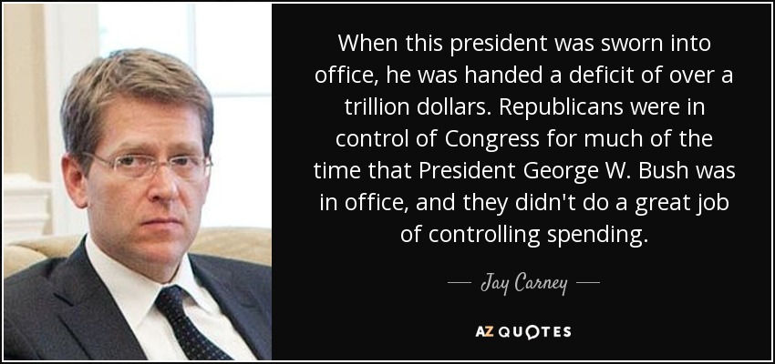 When this president was sworn into office, he was handed a deficit of over a trillion dollars. Republicans were in control of Congress for much of the time that President George W. Bush was in office, and they didn't do a great job of controlling spending. - Jay Carney