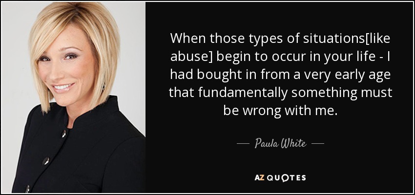 When those types of situations[like abuse] begin to occur in your life - I had bought in from a very early age that fundamentally something must be wrong with me. - Paula White