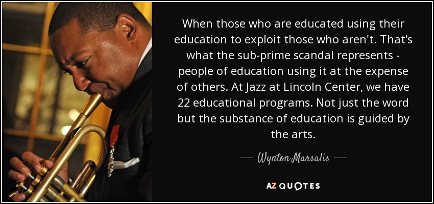 When those who are educated using their education to exploit those who aren't. That's what the sub-prime scandal represents - people of education using it at the expense of others. At Jazz at Lincoln Center, we have 22 educational programs. Not just the word but the substance of education is guided by the arts. - Wynton Marsalis