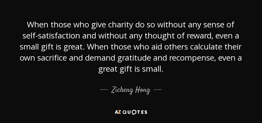 When those who give charity do so without any sense of self-satisfaction and without any thought of reward, even a small gift is great. When those who aid others calculate their own sacrifice and demand gratitude and recompense, even a great gift is small. - Zicheng Hong