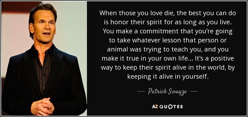 When those you love die, the best you can do is honor their spirit for as long as you live. You make a commitment that you're going to take whatever lesson that person or animal was trying to teach you, and you make it true in your own life... It's a positive way to keep their spirit alive in the world, by keeping it alive in yourself. - Patrick Swayze