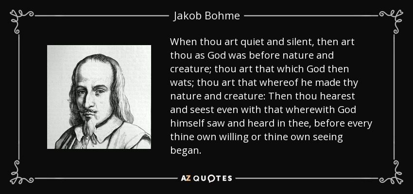 When thou art quiet and silent, then art thou as God was before nature and creature; thou art that which God then wats; thou art that whereof he made thy nature and creature: Then thou hearest and seest even with that wherewith God himself saw and heard in thee, before every thine own willing or thine own seeing began. - Jakob Bohme