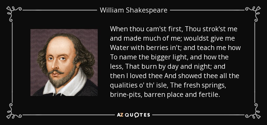 When thou cam'st first, Thou strok'st me and made much of me; wouldst give me Water with berries in't; and teach me how To name the bigger light, and how the less, That burn by day and night; and then I loved thee And showed thee all the qualities o' th' isle, The fresh springs, brine-pits, barren place and fertile. - William Shakespeare