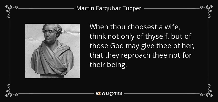 When thou choosest a wife, think not only of thyself, but of those God may give thee of her, that they reproach thee not for their being. - Martin Farquhar Tupper