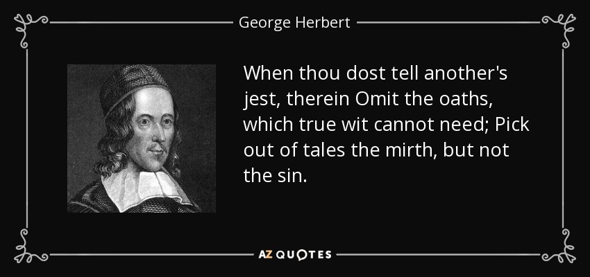 When thou dost tell another's jest, therein Omit the oaths, which true wit cannot need; Pick out of tales the mirth, but not the sin. - George Herbert