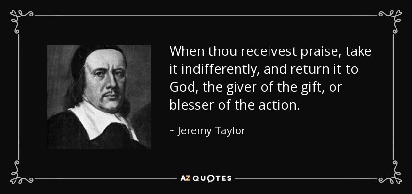 When thou receivest praise, take it indifferently, and return it to God, the giver of the gift, or blesser of the action. - Jeremy Taylor
