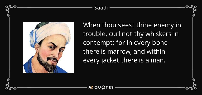 When thou seest thine enemy in trouble, curl not thy whiskers in contempt; for in every bone there is marrow, and within every jacket there is a man. - Saadi