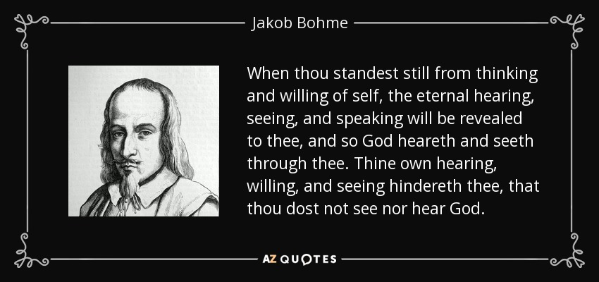 When thou standest still from thinking and willing of self, the eternal hearing, seeing, and speaking will be revealed to thee, and so God heareth and seeth through thee. Thine own hearing, willing, and seeing hindereth thee, that thou dost not see nor hear God. - Jakob Bohme